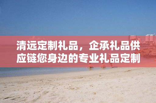 清远定制礼品，企承礼品供应链您身边的专业礼品定制公司